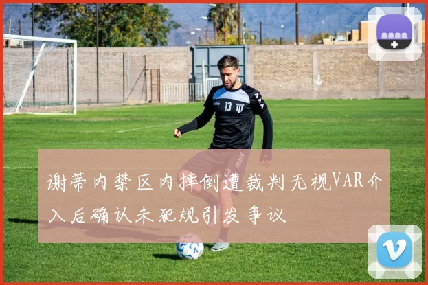 谢蒂内禁区内摔倒遭裁判无视VAR介入后确认未犯规引发争议