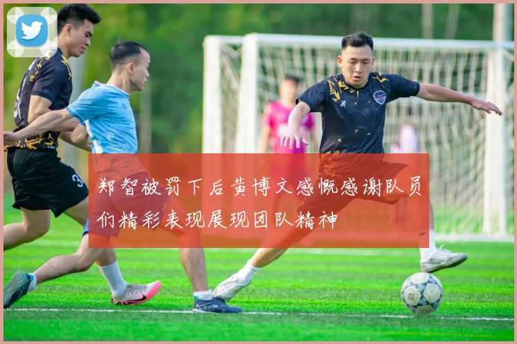 郑智被罚下后黄博文感慨感谢队员们精彩表现展现团队精神