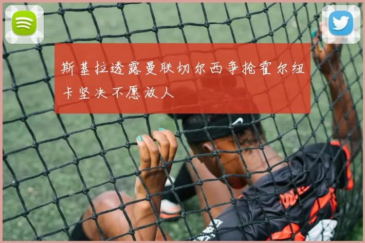 斯基拉透露曼联切尔西争抢霍尔纽卡坚决不愿放人
