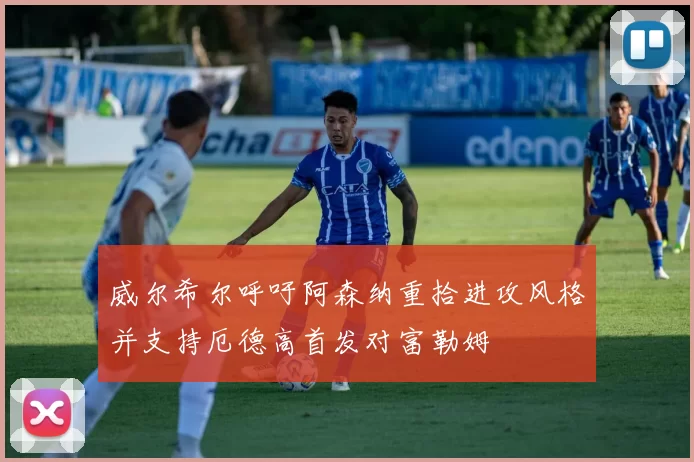 威尔希尔呼吁阿森纳重拾进攻风格并支持厄德高首发对富勒姆