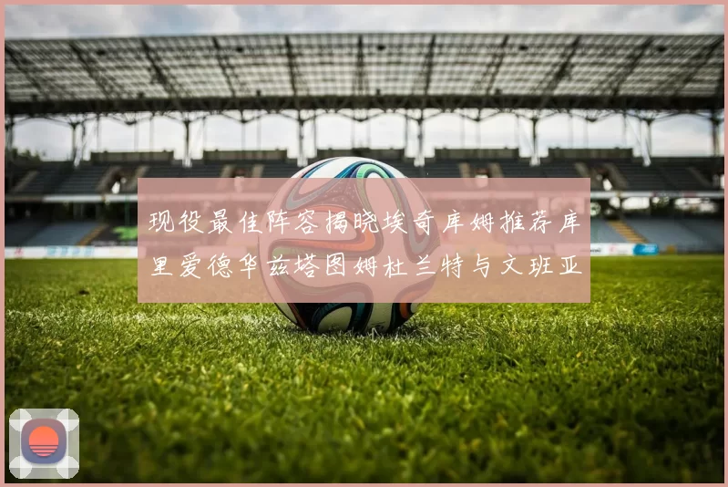 现役最佳阵容揭晓埃奇库姆推荐库里爱德华兹塔图姆杜兰特与文班亚马