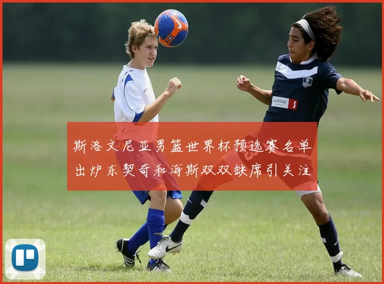 斯洛文尼亚男篮世界杯预选赛名单出炉东契奇和海斯双双缺席引关注