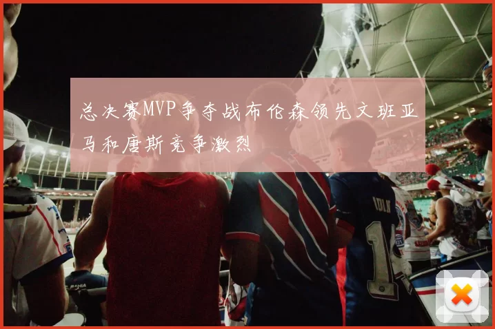 总决赛MVP争夺战布伦森领先文班亚马和唐斯竞争激烈