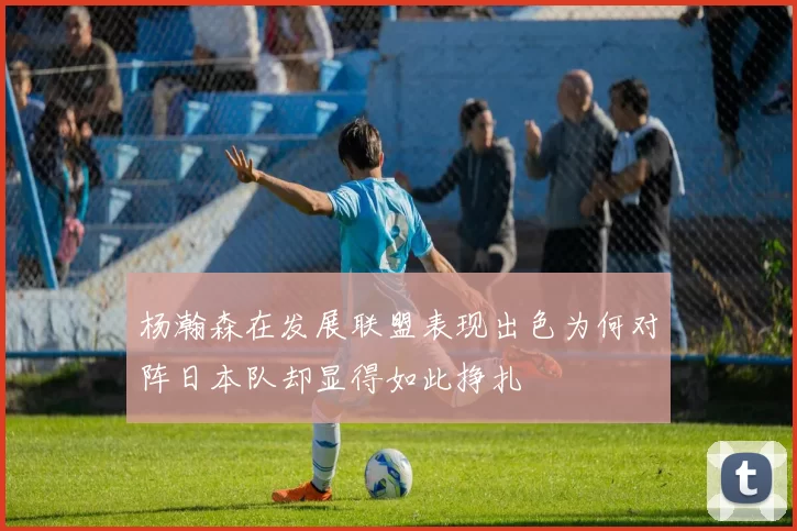 杨瀚森在发展联盟表现出色为何对阵日本队却显得如此挣扎