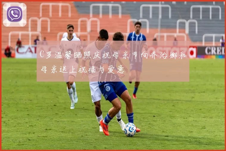 C罗温馨晒照庆祝母亲节向乔治娜和母亲送上祝福与爱意