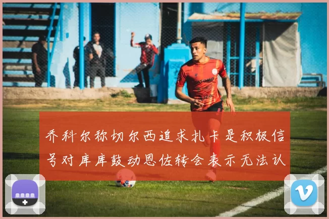 乔科尔称切尔西追求扎卡是积极信号对库库鼓动恩佐转会表示无法认同