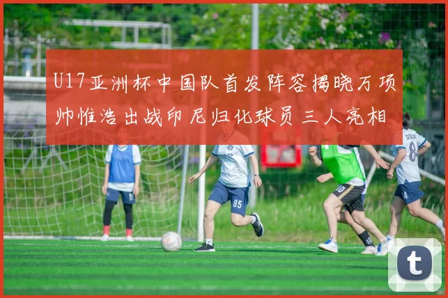 U17亚洲杯中国队首发阵容揭晓万项帅惟浩出战印尼归化球员三人亮相
