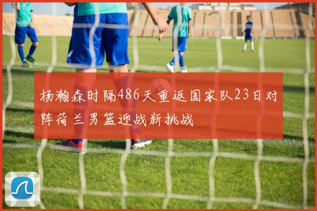 杨瀚森时隔486天重返国家队23日对阵荷兰男篮迎战新挑战