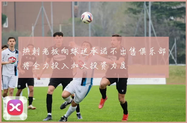 热刺老板向球迷承诺不出售俱乐部将全力投入加大投资力度
