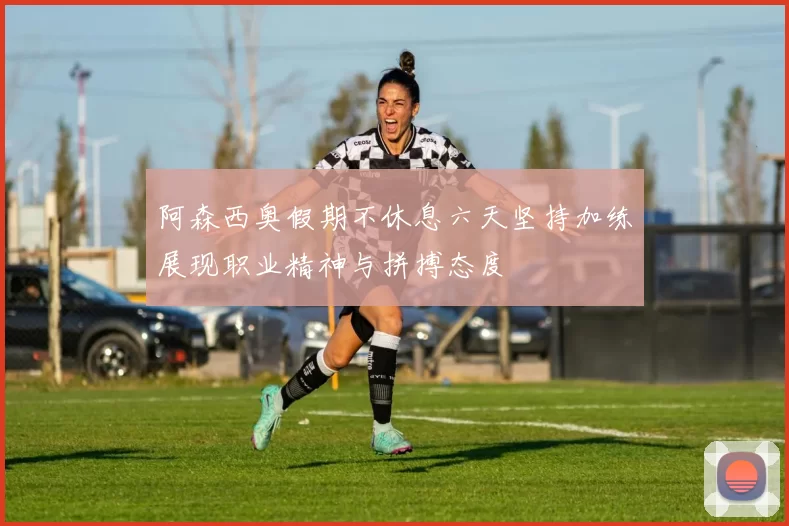 阿森西奥假期不休息六天坚持加练展现职业精神与拼搏态度