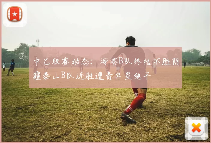 中乙联赛动态：海港B队终结不胜阴霾泰山B队连胜遭青年星绝平