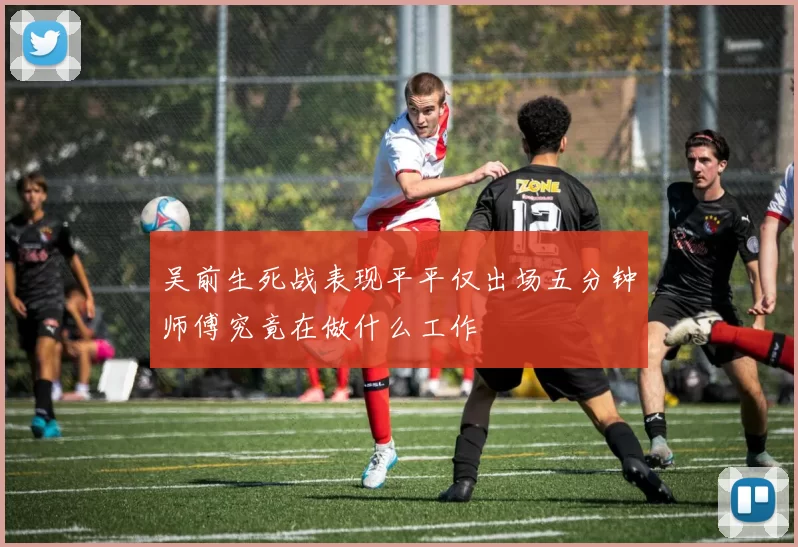 吴前生死战表现平平仅出场五分钟师傅究竟在做什么工作